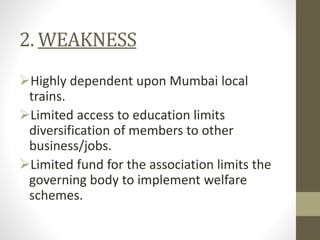 2. WEAKNESS
Highly dependent upon Mumbai local
trains.
Limited access to education limits
diversification of members to other
business/jobs.
Limited fund for the association limits the
governing body to implement welfare
schemes.
 