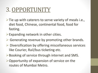 3. OPPORTUNITY
Tie up with caterers to serve variety of meals i.e.,
diet food, Chinese, continental food, food for
fasting.
Expanding network in other cities.
 Generating revenue by promoting other brands.
 Diversification by offering miscellaneous services
like Courier, Rail/bus ticketing etc.
Booking of service through internet and SMS.
Opportunity of expansion of service on the
routes of Mumbai Metro.
 