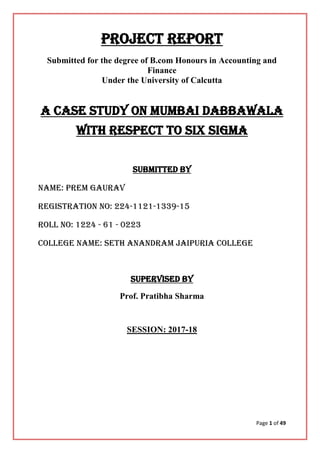 Page 1 of 49
PROJECT REPORT
Submitted for the degree of B.com Honours in Accounting and
Finance
Under the University of Calcutta
a Case STUDY ON MUMBAI DABBAWALA
WITH RESPECT TO SIX SIGMA
Submitted By
Name: PREM GAURAV
Registration no: 224-1121-1339-15
Roll no: 1224 - 61 - 0223
College Name: SETH ANANDRAM JAIPURIA COLLEGE
Supervised by
Prof. Pratibha Sharma
SESSION: 2017-18
 