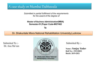 A case study on Mumbai Dabbawala
Submitted in partial fulfillment of the requirements
for the award of the degree of
Master of Business Administration(MBA)
Semester-IV (Paper Code-MGT402
To
Dr. Shakuntala Misra National Rehabilitation University,Lucknow
Submitted To :-
Dr. Anu Ma’am
Name:- Sanjay Yadav
Roll No:- 192110021
Batch: 2019-2021
Submitted By :-
 