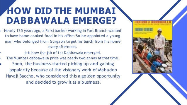 HOW DID THE MUMBAI
DABBAWALA EMERGE?
Nearly 125 years ago, a Parsi banker working in Fort Branch wanted
to have home-cooked food in his office. So he appointed a young
man who belonged from Gurgaon to get his lunch from his home
every afternoon.
It is how the job of 1st Dabbawala emerged.
The Mumbai dabbawalla price was nearly two annas at that time.
Soon, the business started picking up and gaining
popularity because of the visionary work of Mahadeo
Havaji Bacche, who considered this a golden opportunity
and decided to grow it as a business.
 