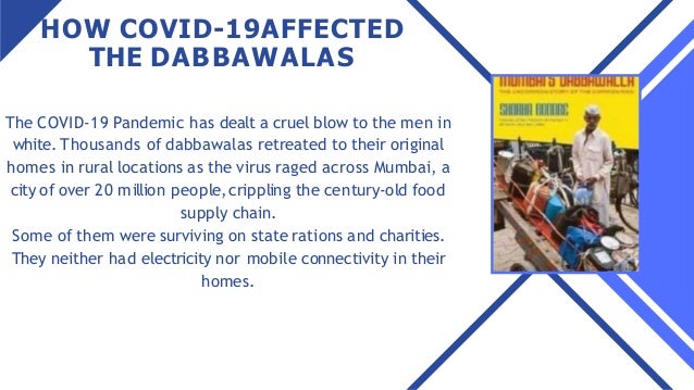 HOW COVID-19AFFECTED
THE DABBAWALAS
The COVID-19 Pandemic has dealt a cruel blow to the men in
white. Thousands of dabbawalas retreated to their original
homes in rural locations as the virus raged across Mumbai, a
city of over 20 million people,crippling the century-old food
supply chain.
Some of them were surviving on state rations and charities.
They neither had electricity nor mobile connectivity in their
homes.
 