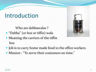 Introduction	Who are dabbawalas ?“Dabba” (or box or tiffin) walaMeaning the carriers of the tiffin    boxJob is to carry home made food to the office workersMission : “To serve their costumers on time.”05-03-20113