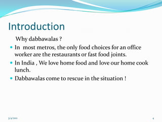 Introduction    Why dabbawalas ?In  most metros, the only food choices for an office worker are the restaurants or fast food joints.In India , We love home food and love our home cook lunch.Dabbawalas come to rescue in the situation !05-03-20114