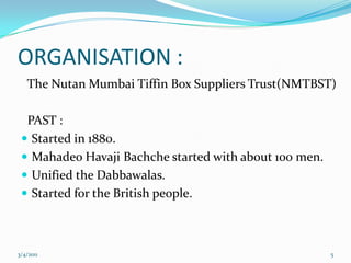 ORGANISATION :  The Nutan Mumbai Tiffin Box Suppliers Trust(NMTBST)  PAST :Started in 1880.Mahadeo Havaji Bachche started with about 100 men.Unified the Dabbawalas.Started for the British people.05-03-20115