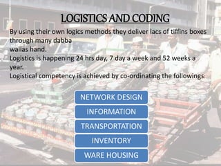 LOGISTICS AND CODING
By using their own logics methods they deliver lacs of tiffins boxes
through many dabba
wallas hand.
Logistics is happening 24 hrs day, 7 day a week and 52 weeks a
year.
Logistical competency is achieved by co-ordinating the followings:
NETWORK DESIGN
INFORMATION
TRANSPORTATION
INVENTORY
WARE HOUSING 10
 