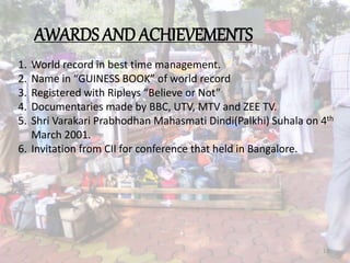 AWARDS AND ACHIEVEMENTS
1. World record in best time management.
2. Name in “GUINESS BOOK” of world record
3. Registered with Ripleys “Believe or Not”
4. Documentaries made by BBC, UTV, MTV and ZEE TV.
5. Shri Varakari Prabhodhan Mahasmati Dindi(Palkhi) Suhala on 4th
March 2001.
6. Invitation from CII for conference that held in Bangalore.
13
 