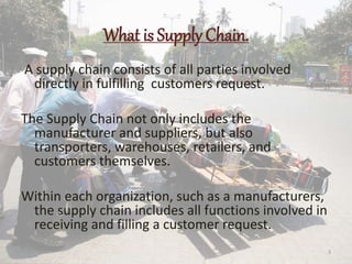 What is Supply Chain.
A supply chain consists of all parties involved
directly in fulfilling customers request.
The Supply Chain not only includes the
manufacturer and suppliers, but also
transporters, warehouses, retailers, and
customers themselves.
Within each organization, such as a manufacturers,
the supply chain includes all functions involved in
receiving and filling a customer request.
3
 