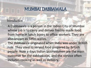 MUMBAI DABBAWALA
Introduction
A Dabbawala is a person in the Indian City of Mumbai
whose job is to carry and deliver freshly made food
from home in lunch boxes to office workers. They are
also known as Tiffin-wallas.
The dabbawala originated when India was under British
rule. They used to served food prepared by British
people. Now a days Indian businessmen are the main
customer for the dabbawalas, and the service often
includes cooking as well as delivery.
7
 