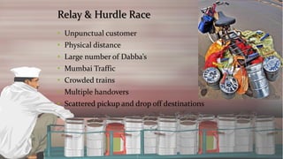 Relay & Hurdle Race 
•Unpunctual customer 
•Physical distance 
•Large number of Dabba’s 
•Mumbai Traffic 
•Crowded trains 
•Multiple handovers 
•Scattered pickup and drop off destinations  