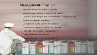Management Principle 
•Keep operational cost as low as possible 
•Just serve your customers, nothing else matters 
•Customer is not King (Raja), they are king of king (Maharaja) 
•Complexity opposes compliance 
•Co-operation inside, competition outside 
•Commitment matters, Qualification doesn't 
•High salary alone cannot retain employees 
•Flat organization, fast decision 
•Never deviate from your core competency  