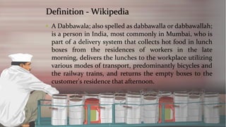 Definition -Wikipedia 
•ADabbawala;alsospelledasdabbawallaordabbawallah; isapersoninIndia,mostcommonlyinMumbai,whoispartofadeliverysystemthatcollectshotfoodinlunchboxesfromtheresidencesofworkersinthelatemorning,deliversthelunchestotheworkplaceutilizingvariousmodesoftransport,predominantlybicyclesandtherailwaytrains,andreturnstheemptyboxestothecustomer'sresidencethatafternoon.  