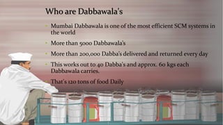 Who are Dabbawala's 
•Mumbai Dabbawala is one of the most efficient SCM systems in the world 
•More than 5000 Dabbawala’s 
•More than 200,000 Dabba’s delivered and returned every day 
•This works out to 40 Dabba's and approx. 60 kgseach Dabbawala carries. 
•That's 120 tons of food Daily  