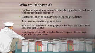 Who are Dabbawala's 
•Dabba changes at least 6 hands before being delivered and same while returning from journey 
•Dabba collection to delivery it take approx 3 to 4 hours 
•Total area covered is approx 70 kms 
•Value added services -money, spectacles, keys are sometimes sent through Dabba 
•Standard price for all -weight, distance, space , they charge approx Rs.350 per month  