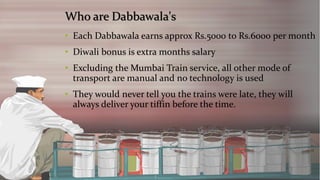 Who are Dabbawala's 
•Each Dabbawala earns approx Rs.5000 to Rs.6000 per month 
•Diwali bonus is extra months salary 
•Excluding the Mumbai Train service, all other mode of transport are manual and no technology is used 
•They would never tell you the trains were late, they will always deliver your tiffin before the time.  