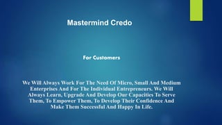 For Customers
We Will Always Work For The Need Of Micro, Small And Medium
Enterprises And For The Individual Entrepreneurs. We Will
Always Learn, Upgrade And Develop Our Capacities To Serve
Them, To Empower Them, To Develop Their Confidence And
Make Them Successful And Happy In Life.
Mastermind Credo
 