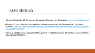 REFERENCES
•Mumbai Dabbawala. (2017). Mumbai Dabbawala. Retrieved from Dabbawala: http://mumbaidabbawala.in/
•Parmar, B. (2014). Mumbai's dabbawalas up delivery charges by ₹100. Retrieved from The Hindu-
Business Line: http://www.thehindubusinessline.com/news/mumbais-dabbawalas-up-delivery-charges-by-
100/article6170725.ece
•Parker, D. (2012). Service Operations Management: The Total Experience. Cheltenham, Gloucestershire:
Edward Elgar Publishing.
 
