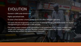 EVOLUTION
•Started in 1890 under British rule.
•Highly specialised trade.
•To sever a Parsi banker a home cooked food in his office and grew with time.
•127 years old and recognised as the best case of network management in the world even by the
management gurus and growth 5-10% annually.
•The coding system created earlier generations is still prominent in 21st century. Initially it was
simple color coding but now since Mumbai is widely spread metro with 3 local train routes,
coding has also evolved into alphanumeric characters.
 