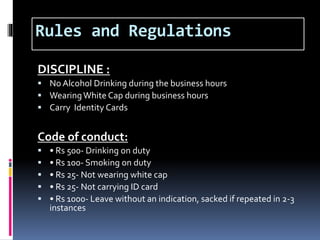 Rules and Regulations
DISCIPLINE :
 No Alcohol Drinking during the business hours
 WearingWhite Cap during business hours
 Carry Identity Cards
Code of conduct:
 • Rs 500- Drinking on duty
 • Rs 100- Smoking on duty
 • Rs 25- Not wearing white cap
 • Rs 25- Not carrying ID card
 • Rs 1000- Leave without an indication, sacked if repeated in 2-3
instances
 