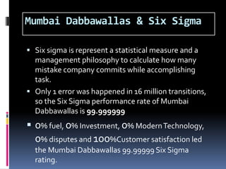 Mumbai Dabbawallas & Six Sigma
 Six sigma is represent a statistical measure and a
management philosophy to calculate how many
mistake company commits while accomplishing
task.
 Only 1 error was happened in 16 million transitions,
so the Six Sigma performance rate of Mumbai
Dabbawallas is 99.999999
 0% fuel, 0% Investment, 0% ModernTechnology,
0% disputes and 100%Customer satisfaction led
the Mumbai Dabbawallas 99.99999 Six Sigma
rating.
 