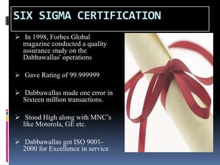 SIX SIGMA CERTIFICATION
 In 1998, Forbes Global
magazine conducted a quality
assurance study on the
Dabbawallas' operations
 Gave Rating of 99.999999
 Dabbawallas made one error in
Sixteen million transactions.
 Stood High along with MNC’s
like Motorola, GE etc.
 Dabbawallas got ISO 9001-
2000 for Excellence in service
 