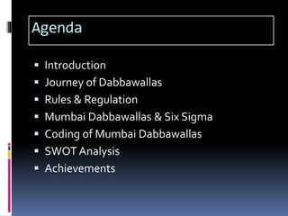 Agenda
 Introduction
 Journey of Dabbawallas
 Rules & Regulation
 Mumbai Dabbawallas & Six Sigma
 Coding of Mumbai Dabbawallas
 SWOT Analysis
 Achievements
 