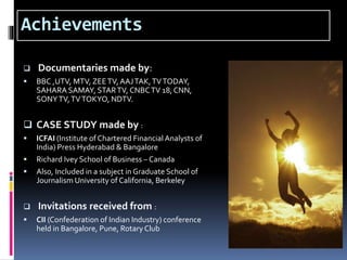 Achievements
 Documentaries made by:
 BBC ,UTV, MTV, ZEETV, AAJTAK,TVTODAY,
SAHARA SAMAY, STARTV, CNBCTV 18, CNN,
SONYTV,TVTOKYO, NDTV.
 CASE STUDY made by :
 ICFAI (Institute of Chartered Financial Analysts of
India) Press Hyderabad & Bangalore
 Richard Ivey School of Business – Canada
 Also, Included in a subject in Graduate School of
Journalism University of California, Berkeley
 Invitations received from :
 CII (Confederation of Indian Industry) conference
held in Bangalore, Pune, Rotary Club
 