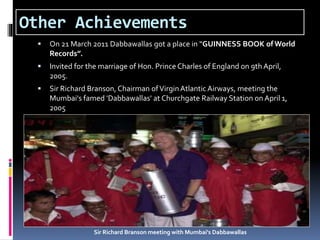 Other Achievements
 On 21 March 2011 Dabbawallas got a place in “GUINNESS BOOK of World
Records”.
 Invited for the marriage of Hon. Prince Charles of England on 9th April,
2005.
 Sir Richard Branson, Chairman ofVirginAtlantic Airways, meeting the
Mumbai's famed 'Dabbawallas' at Churchgate Railway Station on April 1,
2005
Sir Richard Branson meeting with Mumbai's Dabbawallas
 