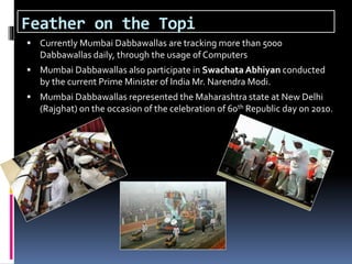 Feather on the Topi
 Currently Mumbai Dabbawallas are tracking more than 5000
Dabbawallas daily, through the usage of Computers
 Mumbai Dabbawallas also participate in Swachata Abhiyan conducted
by the current Prime Minister of India Mr. Narendra Modi.
 Mumbai Dabbawallas represented the Maharashtra state at New Delhi
(Rajghat) on the occasion of the celebration of 60th Republic day on 2010.
 