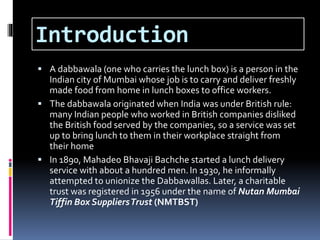Introduction
 A dabbawala (one who carries the lunch box) is a person in the
Indian city of Mumbai whose job is to carry and deliver freshly
made food from home in lunch boxes to office workers.
 The dabbawala originated when India was under British rule:
many Indian people who worked in British companies disliked
the British food served by the companies, so a service was set
up to bring lunch to them in their workplace straight from
their home
 In 1890, Mahadeo Bhavaji Bachche started a lunch delivery
service with about a hundred men.In 1930, he informally
attempted to unionize the Dabbawallas. Later, a charitable
trust was registered in 1956 under the name of Nutan Mumbai
Tiffin Box SuppliersTrust (NMTBST)
 