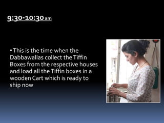 9:30-10:30am
•This is the time when the
Dabbawallas collect theTiffin
Boxes from the respective houses
and load all theTiffin boxes in a
wooden Cart which is ready to
ship now
 