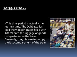 10:35-11:20am
•This time period is actually the
journey time.The Dabbawallas
load the wooden crates filled with
Tiffin's onto the luggage or goods
compartment in the train.
Generally, they choose to occupy
the last compartment of the train.
 