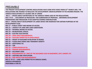 PREAMBLE
THE PRESENT DEVELOPMENT CONTROL REGULATIONS HAVE COME INTO FORCE FROM 25TH MARCH 1991. THE
REGULATIONS ARE FRAMED TO REGULATE THE DEVELOPMENT /REDEVELOPMENT IN THE MUMBAI REGION. THE
VARIOUS REGULATIONS AT A GLANCE ARE AT UNDER:
REG 2 --- SPEAKS ABOUT DEFINITIONS OF THE VARIOUS TERMS USED IN THE REGULATIONS.
REG 3 TO 8 … DOCUMENTS & PROCEDURE FOR SUBMISSION OF PROPOSAL , OBTAINING DEVELOPMENT
PERMISSIONS AND PROCEDURE TO BE ADOPTED DURING CONSTRUCTION.
REG 9 ---SPEAKS ABOUT DEVELOPMENT OF LANDS WHICH ARE RESERVED FOR CERTAIN PURPOSES IN THE
DEVELOPMENT PLAN.
REG 17 ---PUBLIC STREET AND MEANS OF ACCESS.
REG 21--- LAYOOUT OF LAND AND LAND SUBDIVISION.
REG 22--- INTERNAL MEANS OF ACCESS.
REG 23--- RECREATIONAL SPACES.
REG 26--- ELECTRIC SUB STATION.
REG 29--- OPEN SPACE REQUIREMENTS.
REG 30--- FEATURES PERMITTED IN OPEN SPACES.
REG 31--- HEIGHT OF BUILDING IN RELATION TO ROADS.
REG 32--- FLOOR SPACE INDEX AND TENAMENT DENSITY.
REG 33--- ADDITIONAL FSI.
REG 34--- TDR
REG 35--- COMPUTATION OF FSI.
REG 36--- PARKING REQUIREMENTS.
REG 37--- OCCUPANT LOAD
REG 38--- REQUIREMENTS OF PART OF THE BUILDINGS SUCH AS BASEMENT, LOFT, CANOPY, ETC
REG 42--- LIGHTING AND VENTILATION.
REG 43--- FIRE PROTECTION REQUIREMENTS.
REG 51 TO 57--- LAND USES PERMITTED IN VARIOUS ZONES.
VARIOUS APPENDICES
PROFORMA A FOR FSI.

 