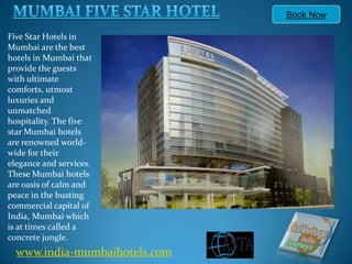 Book Now

Five Star Hotels in
Mumbai are the best
hotels in Mumbai that
provide the guests
with ultimate
comforts, utmost
luxuries and
unmatched
hospitality. The five
star Mumbai hotels
are renowned world-
wide for their
elegance and services.
These Mumbai hotels
are oasis of calm and
peace in the busting
commercial capital of
India, Mumbai which
is at times called a
concrete jungle.
  www.india-mumbaihotels.com
 