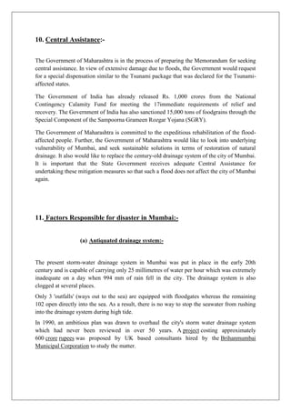10. Central Assistance:The Government of Maharashtra is in the process of preparing the Memorandum for seeking
central assistance. In view of extensive damage due to floods, the Government would request
for a special dispensation similar to the Tsunami package that was declared for the Tsunamiaffected states.
The Government of India has already released Rs. 1,000 crores from the National
Contingency Calamity Fund for meeting the 17immediate requirements of relief and
recovery. The Government of India has also sanctioned 15,000 tons of foodgrains through the
Special Component of the Sampoorna Grameen Rozgar Yojana (SGRY).
The Government of Maharashtra is committed to the expeditious rehabilitation of the floodaffected people. Further, the Government of Maharashtra would like to look into underlying
vulnerability of Mumbai, and seek sustainable solutions in terms of restoration of natural
drainage. It also would like to replace the century-old drainage system of the city of Mumbai.
It is important that the State Government receives adequate Central Assistance for
undertaking these mitigation measures so that such a flood does not affect the city of Mumbai
again.

11. Factors Responsible for disaster in Mumbai:(a) Antiquated drainage system:-

The present storm-water drainage system in Mumbai was put in place in the early 20th
century and is capable of carrying only 25 millimetres of water per hour which was extremely
inadequate on a day when 994 mm of rain fell in the city. The drainage system is also
clogged at several places.
Only 3 'outfalls' (ways out to the sea) are equipped with floodgates whereas the remaining
102 open directly into the sea. As a result, there is no way to stop the seawater from rushing
into the drainage system during high tide.
In 1990, an ambitious plan was drawn to overhaul the city's storm water drainage system
which had never been reviewed in over 50 years. A project costing approximately
600 crore rupees was proposed by UK based consultants hired by the Brihanmumbai
Municipal Corporation to study the matter.

 