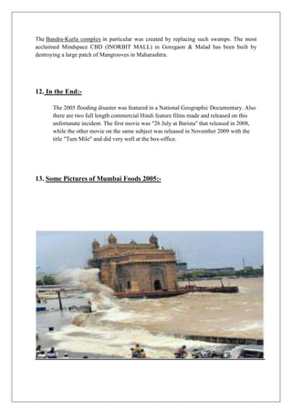 The Bandra-Kurla complex in particular was created by replacing such swamps. The most
acclaimed Mindspace CBD (INORBIT MALL) in Goregaon & Malad has been built by
destroying a large patch of Mangrooves in Maharashtra.

12. In the End:The 2005 flooding disaster was featured in a National Geographic Documentary. Also
there are two full length commercial Hindi feature films made and released on this
unfortunate incident. The first movie was "26 July at Barista" that released in 2008,
while the other movie on the same subject was released in November 2009 with the
title "Tum Mile" and did very well at the box-office.

13. Some Pictures of Mumbai Foods 2005:-

 