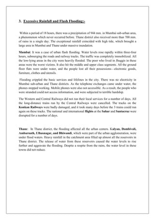 3. Excessive Rainfall and Flash Flooding:Within a period of 18 hours, there was a precipitation of 944 mm. in Mumbai sub-urban area,
a phenomenon which never occurred before. Thane district also received more than 700 mm.
of rains in a single day. The exceptional rainfall coincided with high tide, which brought a
large area in Mumbai and Thane under massive inundation.
Mumbai: It was a case of urban flash flooding. Water levels rose rapidly within three-four
hours, submerging the roads and railway tracks. The traffic was completely immobilized. All
the low-lying areas in the city were heavily flooded. The poor who lived in Jhuggis in these
areas were the worst victims. It also hit the middle and upper class segments. All the ground
floor flats were under water, and the people lost all their possessions—electronic goods,
furniture, clothes and utensils.
Flooding crippled the basic services and lifelines in the city. There was no electricity in
Mumbai sub-urban and Thane districts. As the telephone exchanges came under water, the
phones stopped working. Mobile phones were also not accessible. As a result, the people who
were stranded could not access information, and were subjected to terrible hardship.
The Western and Central Railways did not run their local services for a number of days. All
the long-distance trains run by the Central Railways were cancelled. The tracks on the
Konkan Railways were badly damaged, and it took many days before the 3 trains could run
again on these tracks. The national and international flights at the Sahar and Santacruz were
disrupted for a number of days.

Thane: In Thane district, the flooding affected all the urban centers. Kalyan, Dombivali,
Ambarnath, Ulhasnagar, and Bhiwandi, which were part of the urban agglomeration, were
under flood waters. Heavy rainfall in the catchment area filled up almost all the reservoirs in
Thane district. The release of water from these reservoirs caused the water levels to rise
further and aggravate the flooding. Despite a respite from the rains, the water level in these
towns did not reduce.

 