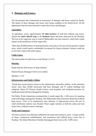 4. Damages and Losses:The Government had commenced an assessment of damages and losses caused by floods.
The details of these damages and losses were being compiled at the district-level. All the
departments had also been directed to report their losses and damages.
Agriculture:
In agriculture sector, approximately 5.5 lakh hectares of land had suffered crop losses.
Almost the entire Kharif crop in the Konkan region had been destroyed by the flooding.
The loss to the sugarcane crop in western Maharashtra was also extensive, which had a major
impact on the production of local sugar mills.
More than 20,000 hectares of land had become waste due to the top soil having been washed
away, which would require considerable investment for being reclaimed. Farmers could not
re-sow their crops in the entire region.
Cattle Losses:
The total number of cattle losses in the floods is 15,321.
Housing:
People had lost their houses in large numbers.
District Houses Damaged -Full Cost (in lakhs)
Mumbai 2 1 0 0
Infrastructure and Public Utilities:
Floods had caused massive losses to the infrastructure and public utilities. In the education
sector, more than 20,000 classrooms had been damaged, and 97 school buildings had
collapsed. About 437 Primary Health Centers, rural hospitals, and residential premises for
health personnel had been damaged by flooding.
The Public Works Department estimated that it would require Rs. 1,200 crores for repairing
roads and bridges damaged by flooding. The Maharashtra State Electricity Board has suffered
huge losses—5,667 of its transformers were affected, 12 high-tension towers fell and 14
small distribution stations were flooded. Water supply schemes in both the urban and rural
sectors have suffered extensive damages.
Trade and Commerce:
The most extensive loss had been suffered by the trade and commerce sector. A large number
of shops, commercial establishments, and warehouses had suffered heavy losses due to
flooding. The Indian Merchants Chamber had pegged these losses at Rs. 5,000 crores.

 