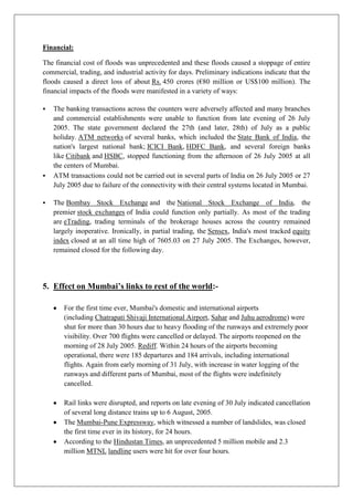 Financial:
The financial cost of floods was unprecedented and these floods caused a stoppage of entire
commercial, trading, and industrial activity for days. Preliminary indications indicate that the
floods caused a direct loss of about Rs. 450 crores (€80 million or US$100 million). The
financial impacts of the floods were manifested in a variety of ways:






The banking transactions across the counters were adversely affected and many branches
and commercial establishments were unable to function from late evening of 26 July
2005. The state government declared the 27th (and later, 28th) of July as a public
holiday. ATM networks of several banks, which included the State Bank of India, the
nation's largest national bank; ICICI Bank, HDFC Bank, and several foreign banks
like Citibank and HSBC, stopped functioning from the afternoon of 26 July 2005 at all
the centers of Mumbai.
ATM transactions could not be carried out in several parts of India on 26 July 2005 or 27
July 2005 due to failure of the connectivity with their central systems located in Mumbai.
The Bombay Stock Exchange and the National Stock Exchange of India, the
premier stock exchanges of India could function only partially. As most of the trading
are eTrading, trading terminals of the brokerage houses across the country remained
largely inoperative. Ironically, in partial trading, the Sensex, India's most tracked equity
index closed at an all time high of 7605.03 on 27 July 2005. The Exchanges, however,
remained closed for the following day.

5. Effect on Mumbai’s links to rest of the world:For the first time ever, Mumbai's domestic and international airports
(including Chatrapati Shivaji International Airport, Sahar and Juhu aerodrome) were
shut for more than 30 hours due to heavy flooding of the runways and extremely poor
visibility. Over 700 flights were cancelled or delayed. The airports reopened on the
morning of 28 July 2005. Rediff. Within 24 hours of the airports becoming
operational, there were 185 departures and 184 arrivals, including international
flights. Again from early morning of 31 July, with increase in water logging of the
runways and different parts of Mumbai, most of the flights were indefinitely
cancelled.
Rail links were disrupted, and reports on late evening of 30 July indicated cancellation
of several long distance trains up to 6 August, 2005.
The Mumbai-Pune Expressway, which witnessed a number of landslides, was closed
the first time ever in its history, for 24 hours.
According to the Hindustan Times, an unprecedented 5 million mobile and 2.3
million MTNL landline users were hit for over four hours.

 