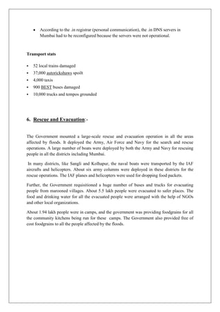 According to the .in registrar (personal communication), the .in DNS servers in
Mumbai had to be reconfigured because the servers were not operational.

Transport stats


52 local trains damaged



37,000 autorickshaws spoilt



4,000 taxis



900 BEST buses damaged



10,000 trucks and tempos grounded

6. Rescue and Evacuation:The Government mounted a large-scale rescue and evacuation operation in all the areas
affected by floods. It deployed the Army, Air Force and Navy for the search and rescue
operations. A large number of boats were deployed by both the Army and Navy for rescuing
people in all the districts including Mumbai.
In many districts, like Sangli and Kolhapur, the naval boats were transported by the IAF
aircrafts and helicopters. About six army columns were deployed in these districts for the
rescue operations. The IAF planes and helicopters were used for dropping food packets.
Further, the Government requisitioned a huge number of buses and trucks for evacuating
people from marooned villages. About 5.5 lakh people were evacuated to safer places. The
food and drinking water for all the evacuated people were arranged with the help of NGOs
and other local organizations.
About 1.94 lakh people were in camps, and the government was providing foodgrains for all
the community kitchens being run for these camps. The Government also provided free of
cost foodgrains to all the people affected by the floods.

 
