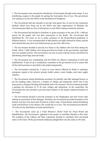 • The Government soon resumed the distribution of food grains through ration shops. It was
distributing coupons to the people for getting the food grains free of cost. The government
was seeking to involve the NGOs in the distribution of foodgrains.
• The Government had also decided to provide food grains free of cost for the community
kitchens which were being run by the NGOs and other organizations. In Mumbai, the
Government provided two tons of food grains to each NGO running community kitchens.
• The Government had decided to distribute ex gratia assistance at the rate of Rs. 1,000 per
person for the people who lost their possessions in the floods. The Government had
distributed Rs. 210 crores as an ex gratia assistance to the flood-affected population in
different districts. It was estimated about 8 lakh families are badly affected by floods, and the
total amount that may have to be disbursed may go up to Rs. 400 crores.
• The Government decided to provide text books to the children who lost them during the
floods. About 7 lakh children were being provided text books in the government, municipal
and even unaided schools. The Government was also in touch with the donors and NGOs for
distributing school bags and note books.
• The Government was coordinating with the NGOs for effective channeling of relief and
rehabilitation. It had set up a coordination committee at the government level to ensure that
all the relief assistance is provided to the people transparently.
• The Government released Rs. 5 crores to every district affected by floods to undertake
emergency repairs to the schools, primary health centers, roads, bridges, and water supply
schemes.
• The Government started distributing assistance for partially and fully damaged houses as
per the standing orders. However, a number of villages and settlements which were in the
areas prone to frequent flooding and landslide had to be relocated. The Government provided
a package for relocation of 15 all such villages and settlements. In the meanwhile, the
Government has also decided to provide transit shelters to the people rendered homeless by
the floods.
• The Government decided to provide assistance to the shopkeepers and stall owners after
making an assessment of their damages. Similarly, the Government provided assistance to the
farmers who have lost more than 50 percent of their crops. It had already started distributing
seeds and fertilizers to the farmers who would like to re-sow. The Government provided Rs.
10 crores for the distribution of seeds and fertilizers.
• The Government seted up a Chief Minister’s Relief Fund for Flood Relief and
Rehabilitation. The Government appealed to the people to contribute liberally to this fund.
The members of the Cabinet and State Legislature decided to contribute their one-month
salary to the Fund. All the government employees pledged their one-day salary to the fund.

 