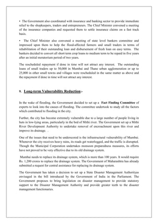 • The Government also coordinated with insurance and banking sector to provide immediate
relief to the shopkeepers, traders and entrepreneurs. The Chief Minister convened a meeting
of the insurance companies and requested them to settle insurance claims on a fast track
basis.
• The Chief Minister also convened a meeting of state level bankers committee and
impressed upon them to help the flood-affected farmers and small traders in terms of
rehabilitation of their outstanding loan and disbursement of fresh loan on easy terms. The
bankers decided to convert all short term crop loans to medium term to be repaid in five years
after an initial moratorium period of two years.
The rescheduled repayment if done in time will not attract any interest. The outstanding
loans of small traders up to 50,000 in Mumbai and Thane urban agglomeration or up to
25,000 in other small towns and villages were rescheduled in the same matter as above and
the repayment if done in time will not attract any interest.

9. Long-term Vulnerability Reduction:-

In the wake of flooding, the Government decided to set up a Fact Finding Committee of
experts to look into the causes of flooding. The committee undertook to study all the factors
which contributed to flooding in the city.
Further, the city has become extremely vulnerable due to a large number of people living in
huts in low-lying areas, particularly in the bed of Mithi river. The Government set up a Mithi
River Development Authority to undertake removal of encroachment upon this river and
improve its drainage. .
One of the issues that need to be underscored is the infrastructural vulnerability of Mumbai.
Whenever the city receives heavy rains, its roads get waterlogged, and the traffic is disrupted.
Though the Municipal Corporation undertakes monsoon preparedness measures, its efforts
have not proved to be very effective due to its old drainage system.
Mumbai needs to replace its drainage system, which is more than 100 years. It would require
Rs. 1,200 crores to replace the drainage system. The Government of Maharashtra has already
submitted a request for central assistance for replacing its drainage system.
The Government has taken a decision to set up a State Disaster Management Authorityas
envisaged in the bill introduced by the Government of India in the Parliament. The
Government proposes to bring legislation on disaster management to provide statutory
support to the Disaster Management Authority and provide greater teeth to the disaster
management functionaries.

 