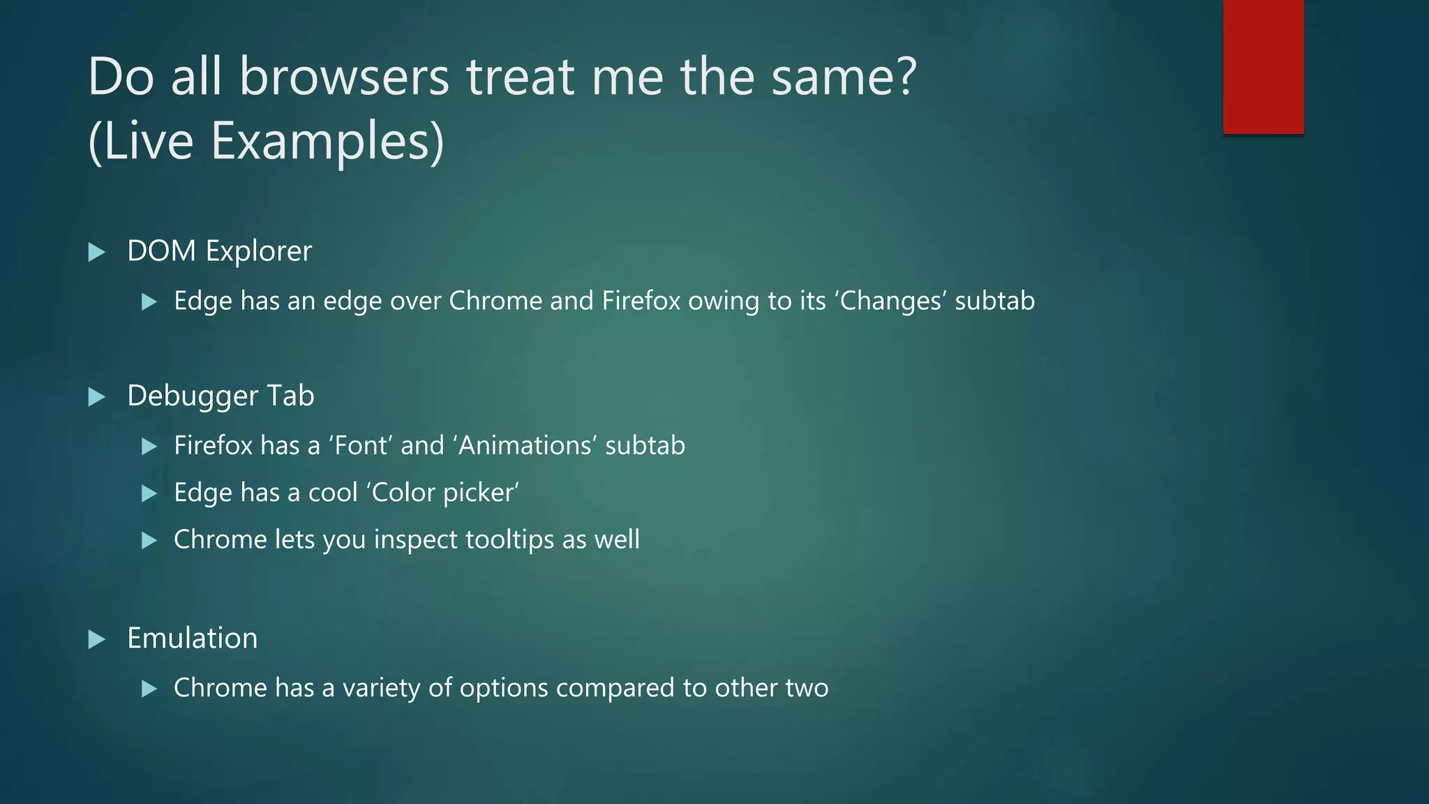Do all browsers treat me the same?
(Live Examples)
 DOM Explorer
 Edge has an edge over Chrome and Firefox owing to its ‘Changes’ subtab
 Debugger Tab
 Firefox has a ‘Font’ and ‘Animations’ subtab
 Edge has a cool ‘Color picker’
 Chrome lets you inspect tooltips as well
 Emulation
 Chrome has a variety of options compared to other two
 