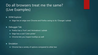 Do all browsers treat me the same?
(Live Examples)
 DOM Explorer
 Edge has an edge over Chrome and Firefox owing to its ‘Changes’ subtab
 Debugger Tab
 Firefox has a ‘Font’ and ‘Animations’ subtab
 Edge has a cool ‘Color picker’
 Chrome lets you inspect tooltips as well
 Emulation
 Chrome has a variety of options compared to other two
 
