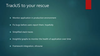TrackJS to your rescue
 Monitor application in production environment
 Fix bugs before users report them, hopefully
 Simplified stack traces
 Insightful graphs to monitor the health of application over time
 Framework integration, ofcourse
 