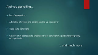 And you get rolling…
 Error Segregation
 A timeline of events and actions leading up to an error
 Trace state transitions
 Get info of IP addresses to understand user behavior in a particular geography
or organisation.
…and much more
 