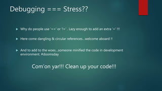 Debugging === Stress??
 Why do people use ‘==‘ or ‘!=‘ . Lazy enough to add an extra ‘=‘ !!!
 Here come dangling & circular references…welcome aboard !!
 And to add to the woes…someone minified the code in development
environment. #doomsday
Com’on yar!!! Clean up your code!!!
 
