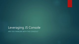 Leveraging JS Console
ARE YOU FAMILIAR WITH THE CONSOLE?
 