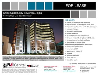 FOR LEASE
  Office Opportunity in Mumbai, India
   Seeking Major U.S. Based Company

                                                                                                                                           HIGHLIGHTS
                                                                                                                                             Potential JV Partnership/ lease opportunity
                                                                                                                                             Belgium imported toughened glass, double glazed
                                                                                                                                             Imported fire proof aluminum panels -Mitsubishi, Japan
                                                                                                                                             Fabrication, Malaysia
                                                                                                                                             Lighting by Clipsal, Australia
                                                                                                                                             Gigabyte Networking
                                                                                                                                             Abundant telephone lines and car spaces
                                                                                                                                             Honeywell Intelligent Building System (IBMS), USA
                                                                                                                                             Hardware imported from the United States
                                                                                                                                             Italian marble – in common areas
                                                                                                                                            Air conditioning equipment from Carrier, France
                                                                                                                                             Linear aluminum false ceilings
                                                                                                                                             Annual rents $27/SF
                                                                                                                                             Approximate +/- 188,000 SF
                                                                                                                                             10 Floors
                                                                                                                                             Penthouse with terrace
   Address – Building No. 101, Sector 2, Millennium Business Park, MIDC, Mahape, India, located in an IT park
                                                                                                                                             Atrium utility floor
   considered a futuristic millennium park design – both ambitious and technologically advanced. Within 17km
   from the Vashi and the Mulund railway stations. The park covers over 50 acres.                                                            Ground floor retail

                                                                                                                                                   For information, please contact our exclusive advisor

                                                                                                               Deborah K. Luedy, CPM   R. Scott Martin, SIOR           225 S. Lake Avenue, Suite 1170
                                                                                                               DRE# 00992387           DRE#00992387                    Pasadena, California 91101
No warranty, express or implied, is made as to the accuracy of the information contained herein. This
information is submitted subject to errors, omissions, change of price, rental or other conditions,
                                                                                                               626.564.4800 x 124      626.564.4800 x 110
withdrawal without notice, and is subject to any special listing conditions imposed by our                                                                             tel . 626 564 4800
principals. Cooperating brokers, buyers, tenants and other parties who receive this document should not        dluedy@naicapital.com   smartin@naicapital.com
rely on it, but should use it as a starting point of analysis, and should independently confirm the accuracy                                                           fax 626 564 4846
of the information contained herein through a due diligence review of the books, records, files and
documents that constitute reliable sources of the information described herein.
 