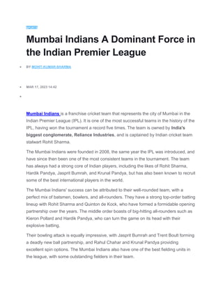 SPORTS
Mumbai Indians A Dominant Force in
the Indian Premier League
 BY MOHIT-KUMAR-SHARMA
 MAR 17, 2023 14:42

Mumbai Indians is a franchise cricket team that represents the city of Mumbai in the
Indian Premier League (IPL). It is one of the most successful teams in the history of the
IPL, having won the tournament a record five times. The team is owned by India's
biggest conglomerate, Reliance Industries, and is captained by Indian cricket team
stalwart Rohit Sharma.
The Mumbai Indians were founded in 2008, the same year the IPL was introduced, and
have since then been one of the most consistent teams in the tournament. The team
has always had a strong core of Indian players, including the likes of Rohit Sharma,
Hardik Pandya, Jasprit Bumrah, and Krunal Pandya, but has also been known to recruit
some of the best international players in the world.
The Mumbai Indians' success can be attributed to their well-rounded team, with a
perfect mix of batsmen, bowlers, and all-rounders. They have a strong top-order batting
lineup with Rohit Sharma and Quinton de Kock, who have formed a formidable opening
partnership over the years. The middle order boasts of big-hitting all-rounders such as
Kieron Pollard and Hardik Pandya, who can turn the game on its head with their
explosive batting.
Their bowling attack is equally impressive, with Jasprit Bumrah and Trent Boult forming
a deadly new ball partnership, and Rahul Chahar and Krunal Pandya providing
excellent spin options. The Mumbai Indians also have one of the best fielding units in
the league, with some outstanding fielders in their team.
 